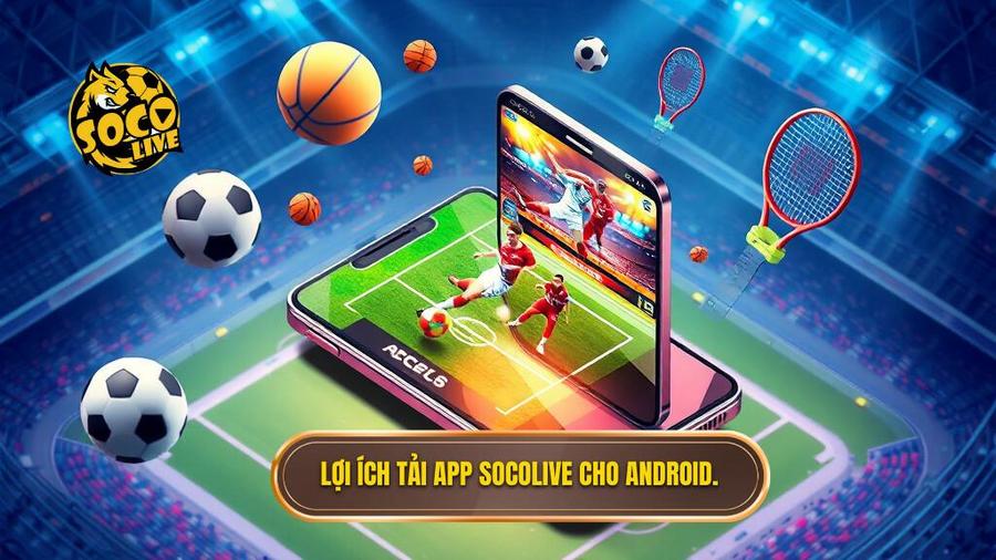 Tại sao bạn nên chọn tải app Socolive cho Android?